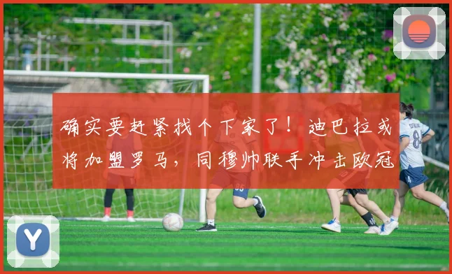 确实要赶紧找个下家了！迪巴拉或将加盟罗马，同穆帅联手冲击欧冠