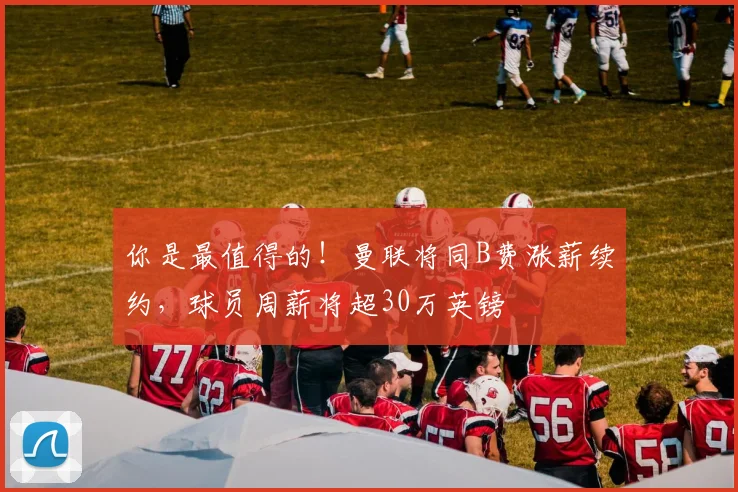 你是最值得的！曼联将同B费涨薪续约，球员周薪将超30万英镑