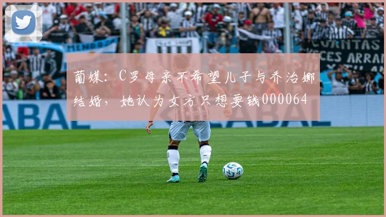 葡媒：C罗母亲不希望儿子与乔治娜结婚，她认为女方只想要钱0000644