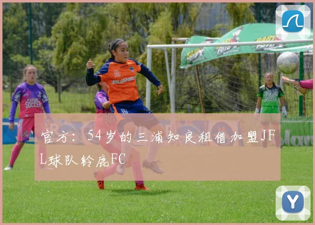 官方：54岁的三浦知良租借加盟JFL球队铃鹿FC