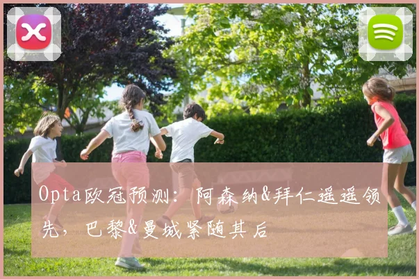 Opta欧冠预测：阿森纳&拜仁遥遥领先，巴黎&曼城紧随其后