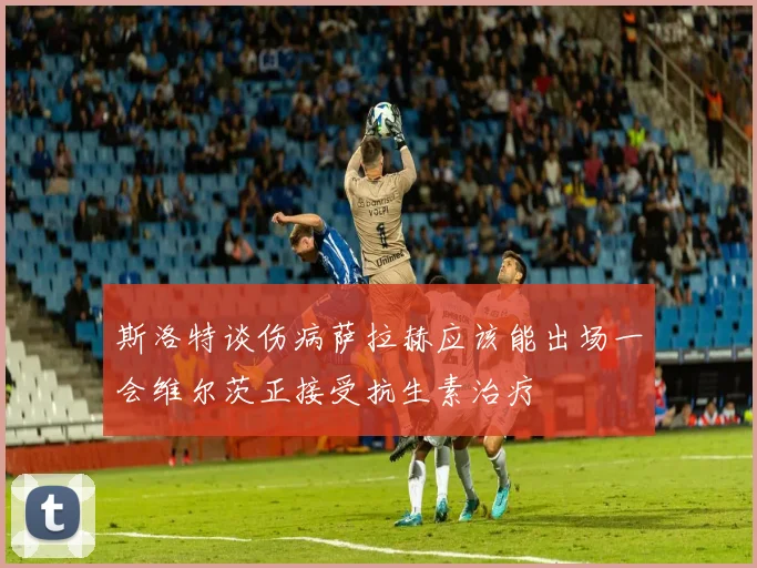 斯洛特谈伤病萨拉赫应该能出场一会维尔茨正接受抗生素治疗