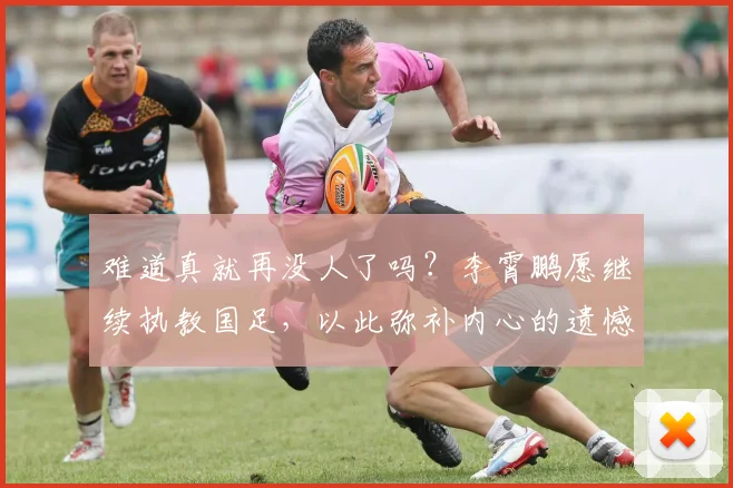 难道真就再没人了吗？李霄鹏愿继续执教国足，以此弥补内心的遗憾