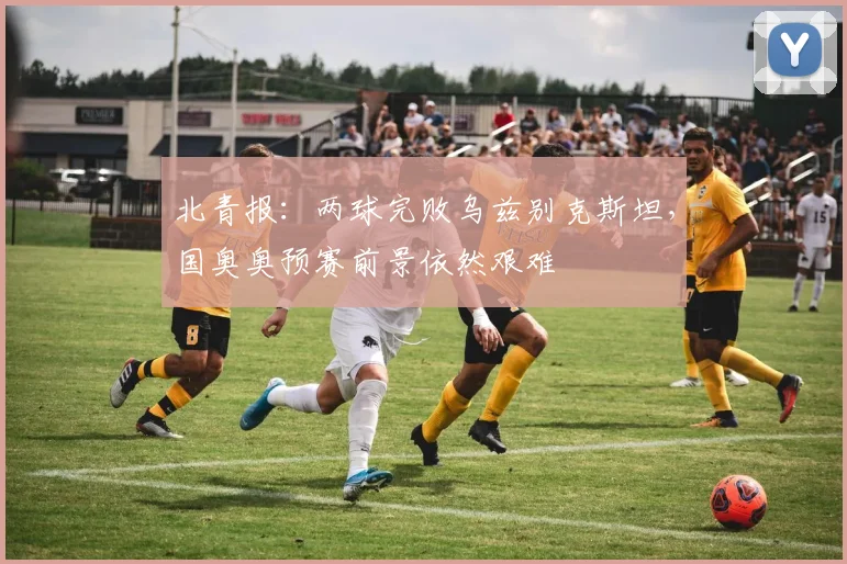 北青报：两球完败乌兹别克斯坦，国奥奥预赛前景依然艰难