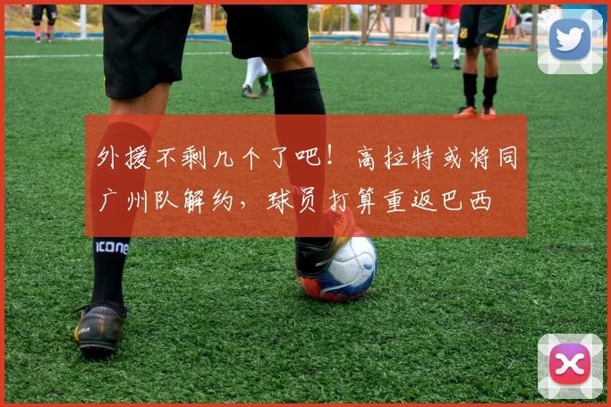 外援不剩几个了吧！高拉特或将同广州队解约，球员打算重返巴西