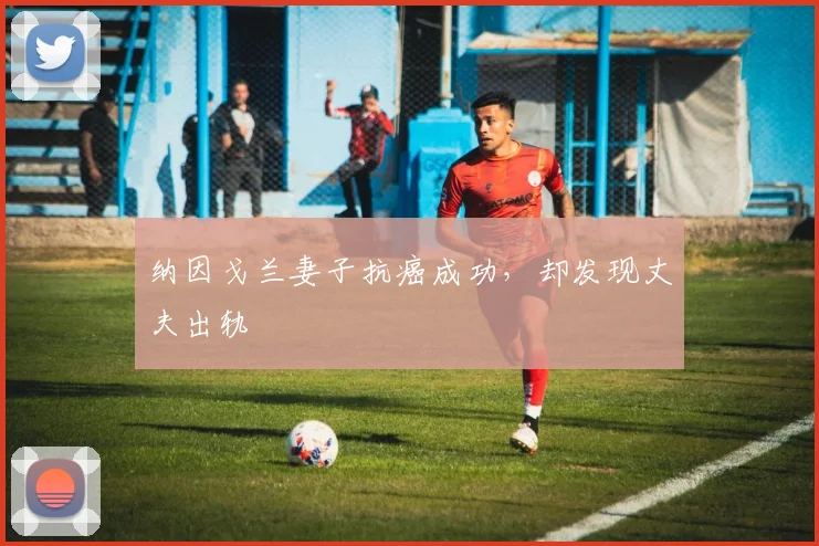 纳因戈兰妻子抗癌成功，却发现丈夫出轨