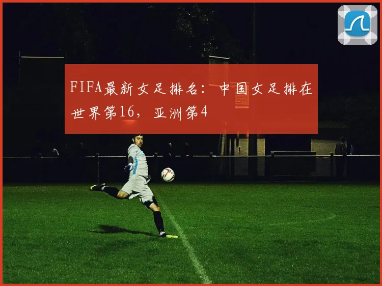 FIFA最新女足排名：中国女足排在世界第16，亚洲第4