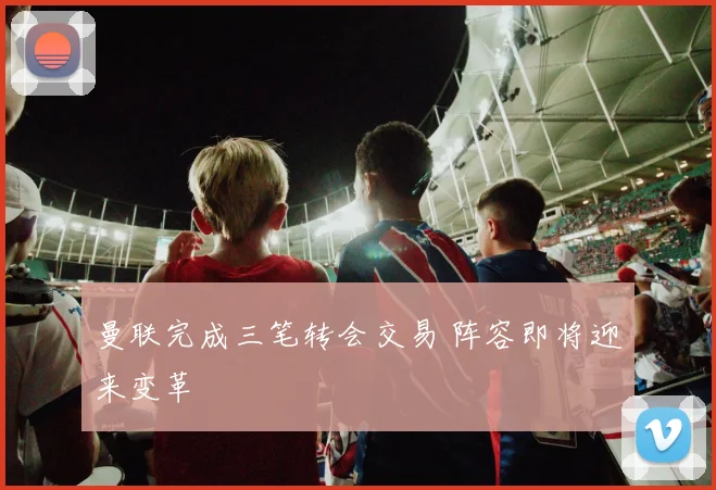 曼联完成三笔转会交易 阵容即将迎来变革