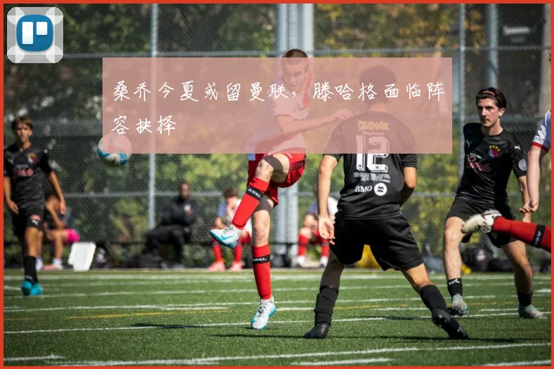 桑乔今夏或留曼联，滕哈格面临阵容抉择