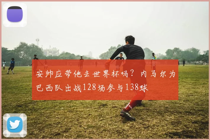安帅应带他去世界杯吗？内马尔为巴西队出战128场参与138球