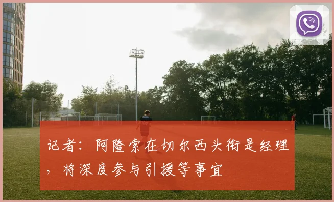 记者：阿隆索在切尔西头衔是经理，将深度参与引援等事宜