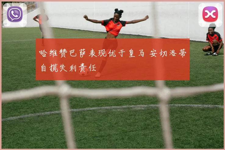 哈维赞巴萨表现优于皇马 安切洛蒂自揽失利责任