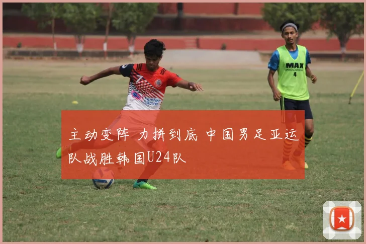 主动变阵 力拼到底 中国男足亚运队战胜韩国U24队