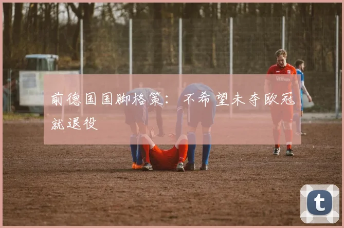 前德国国脚格策：不希望未夺欧冠就退役