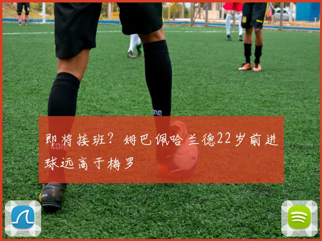 即将接班？姆巴佩哈兰德22岁前进球远高于梅罗