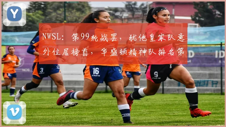NWSL：第99轮战罢，犹他皇家队意外位居榜首，华盛顿精神队排名第二
