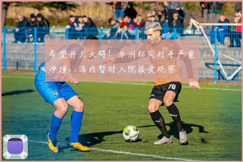 希望并无大碍！非洲杯同对手严重冲撞，马内暂时入院接受观察