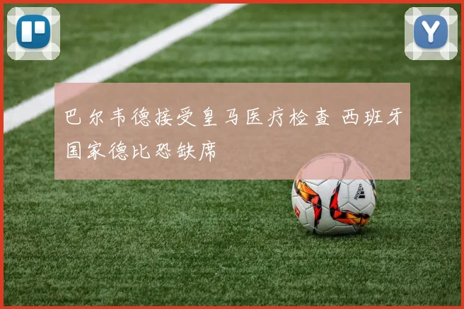 巴尔韦德接受皇马医疗检查 西班牙国家德比恐缺席