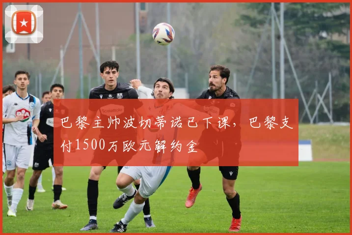 巴黎主帅波切蒂诺已下课，巴黎支付1500万欧元解约金