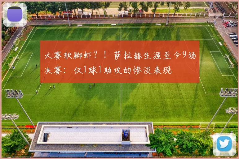 大赛软脚虾？！萨拉赫生涯至今9场决赛：仅1球1助攻的惨淡表现
