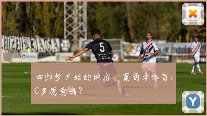 回归梦开始的地方--葡萄牙体育，C罗愿意吗？