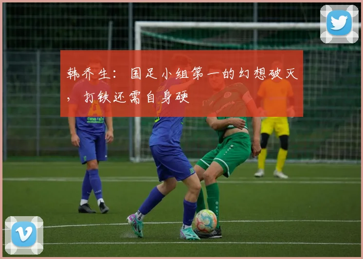 韩乔生：国足小组第一的幻想破灭，打铁还需自身硬