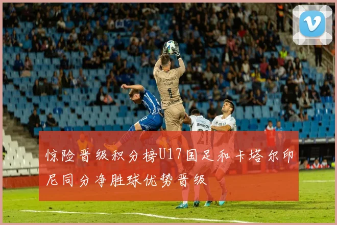 惊险晋级积分榜U17国足和卡塔尔印尼同分净胜球优势晋级