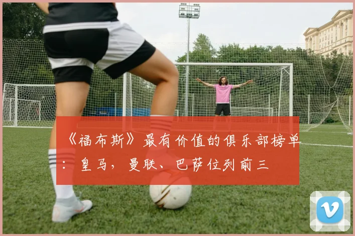 《福布斯》最有价值的俱乐部榜单：皇马，曼联、巴萨位列前三
