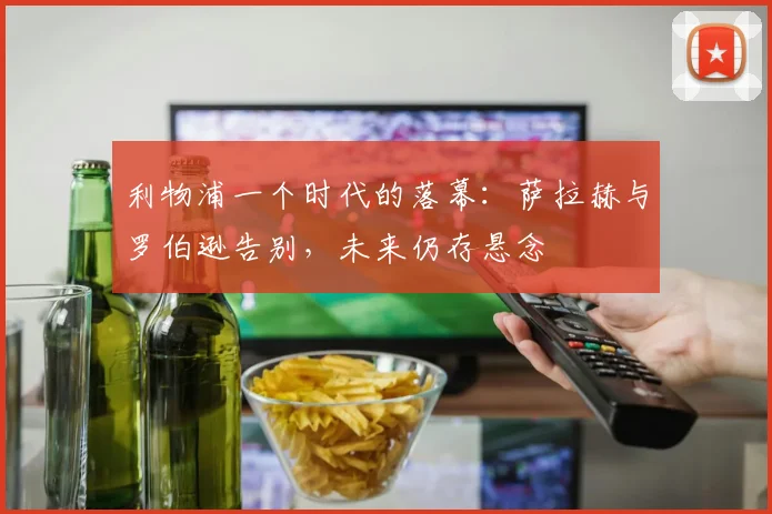 利物浦一个时代的落幕：萨拉赫与罗伯逊告别，未来仍存悬念