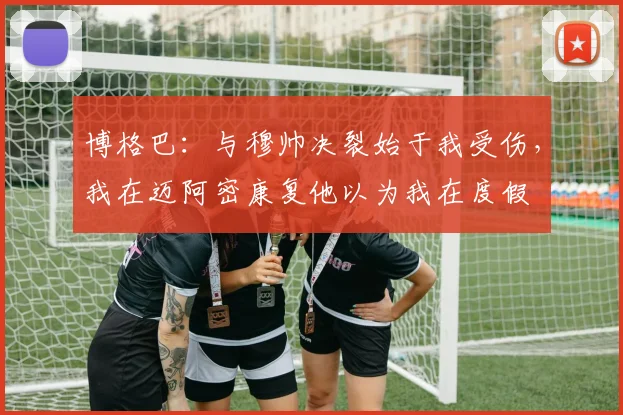 博格巴：与穆帅决裂始于我受伤，我在迈阿密康复他以为我在度假