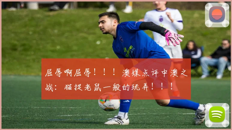 屈辱啊屈辱！！！澳媒点评中澳之战：猫捉老鼠一般的玩弄！！！