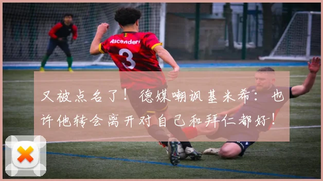 又被点名了！德媒嘲讽基米希：也许他转会离开对自己和拜仁都好！