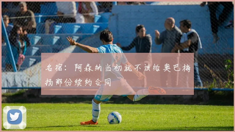 名宿：阿森纳当初就不该给奥巴梅扬那份续约合同