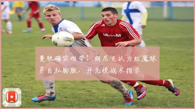 曼联确实难带！朗尼克认为红魔球员自私膨胀，并无视战术指示