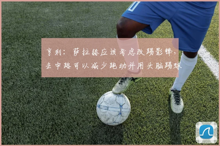 亨利：萨拉赫应该考虑改踢影锋，去中路可以减少跑动并用头脑踢球