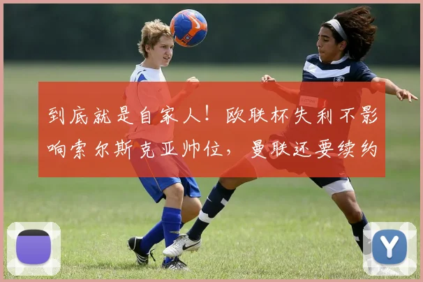 到底就是自家人！欧联杯失利不影响索尔斯克亚帅位，曼联还要续约