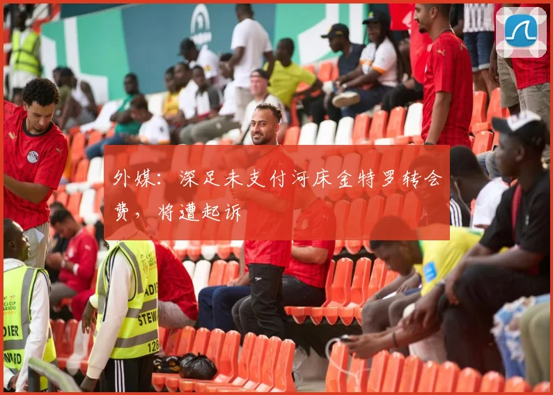 外媒：深足未支付河床金特罗转会费，将遭起诉