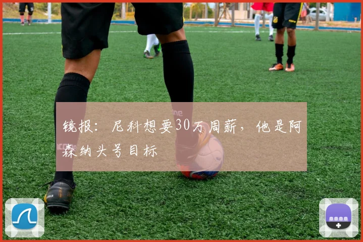 镜报：尼科想要30万周薪，他是阿森纳头号目标