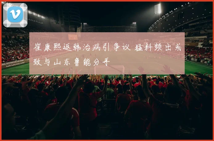 崔康熙返韩治病引争议 猛料频出或致与山东鲁能分手