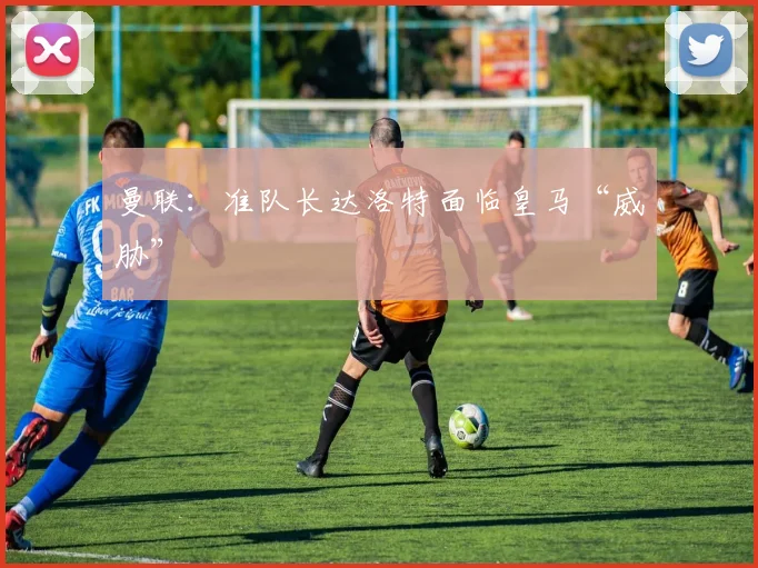 曼联：准队长达洛特面临皇马“威胁”