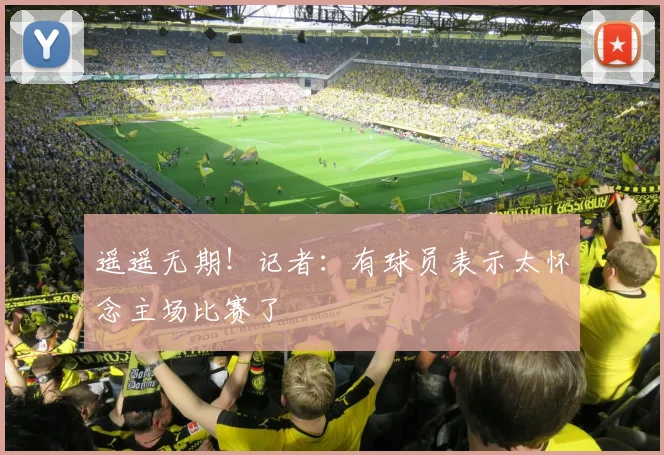 遥遥无期！记者：有球员表示太怀念主场比赛了