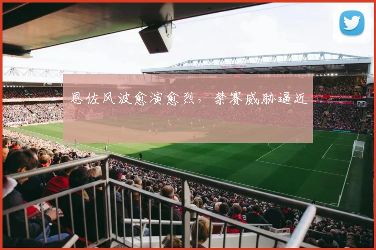 恩佐风波愈演愈烈，禁赛威胁逼近