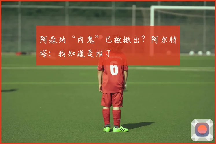 阿森纳“内鬼”已被揪出？阿尔特塔：我知道是谁了