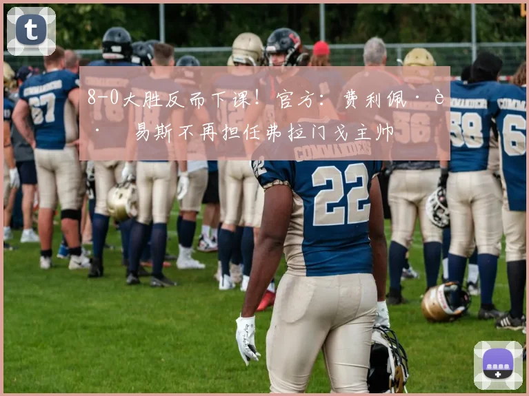 8-0大胜反而下课！官方：费利佩·路易斯不再担任弗拉门戈主帅