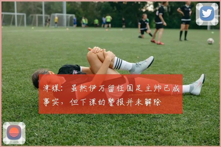 津媒：虽然伊万留任国足主帅已成事实，但下课的警报并未解除