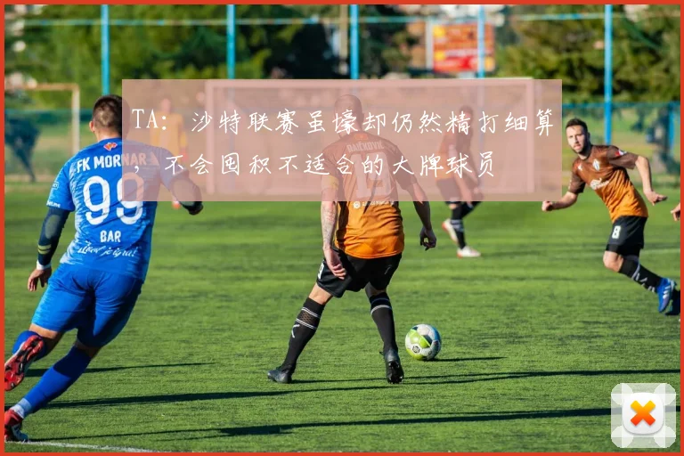 TA：沙特联赛虽壕却仍然精打细算，不会囤积不适合的大牌球员
