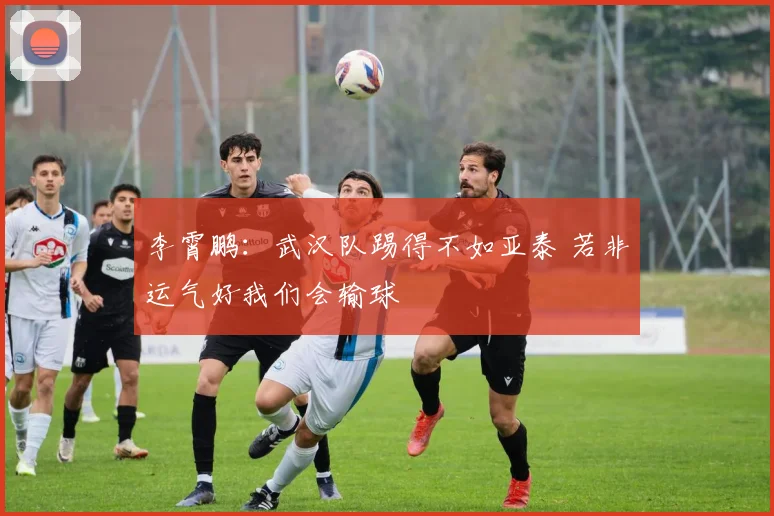 李霄鹏：武汉队踢得不如亚泰 若非运气好我们会输球
