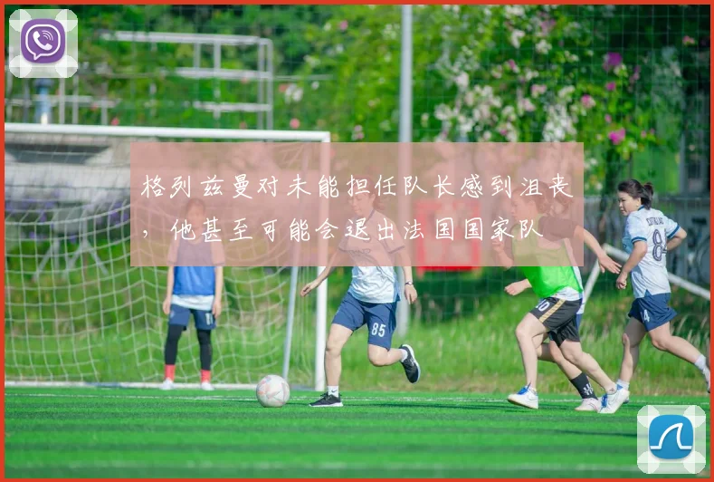 格列兹曼对未能担任队长感到沮丧，他甚至可能会退出法国国家队