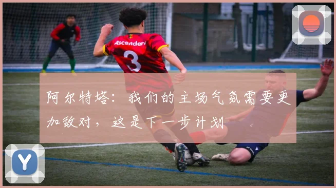 阿尔特塔：我们的主场气氛需要更加敌对，这是下一步计划