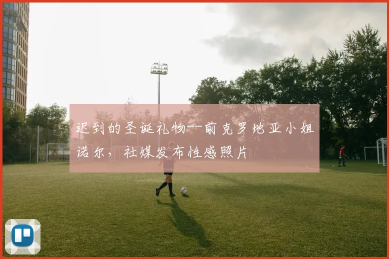 迟到的圣诞礼物--前克罗地亚小姐诺尔，社媒发布性感照片